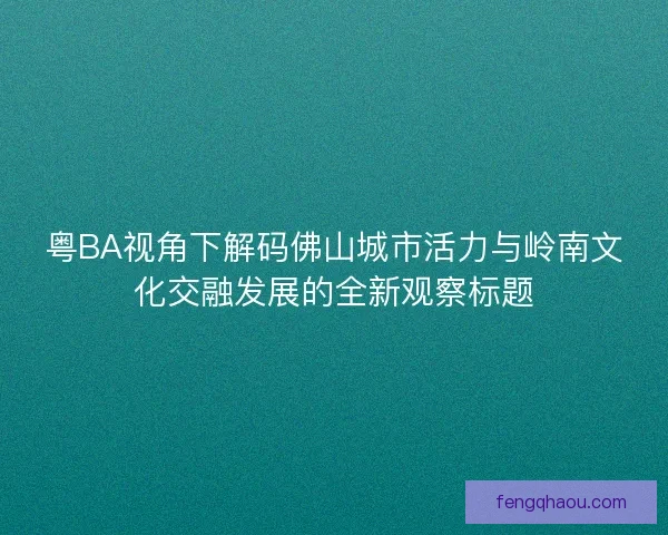 粤BA视角下解码佛山城市活力与岭南文化交融发展的全新观察标题