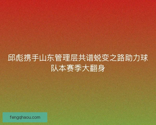 邱彪携手山东管理层共谱蜕变之路助力球队本赛季大翻身