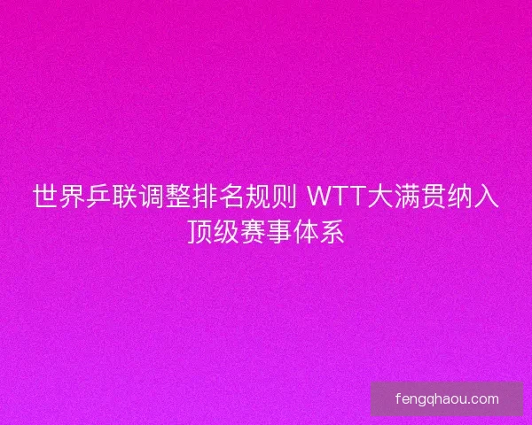 世界乒联调整排名规则 WTT大满贯纳入顶级赛事体系